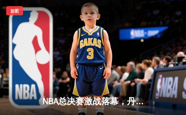 NBA总决赛激战落幕，丹佛掘金4-2击败迈阿密热火首夺总冠军